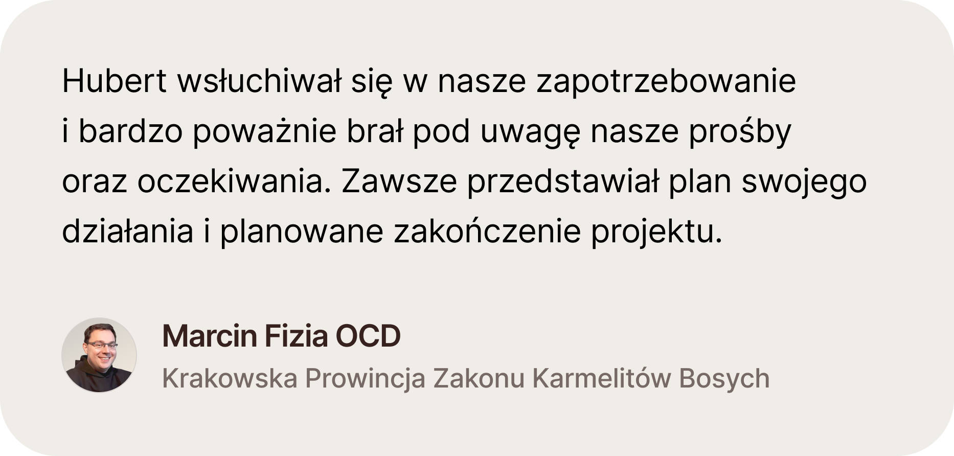 Opinia Marcina Fizi OCD, Krakowska Prowincja Zakonu Karmelitów Bosych. Hubert wsłuchiwał się w nasze zapotrzebowaniei bardzo poważnie brał pod uwagę nasze prośbyoraz oczekiwania. Zawsze przedstawiał plan swojego działania i planowane zakończenie projektu
